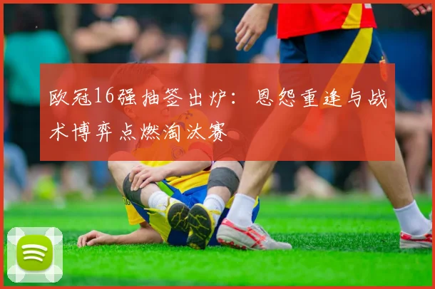 欧冠16强抽签出炉:恩怨重逢与战术博弈点燃淘汰赛