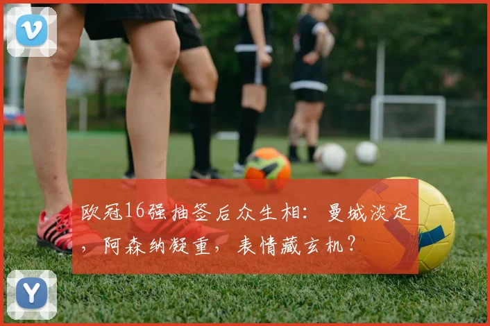 欧冠16强抽签后众生相:曼城淡定,阿森纳凝重,表情藏玄机?