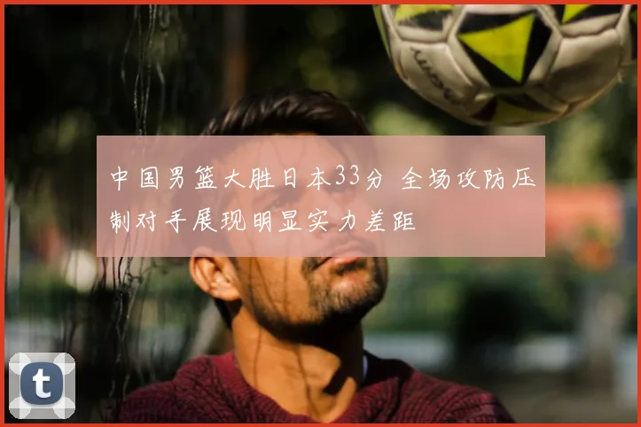 中国男篮大胜日本33分 全场攻防压制对手展现明显实力差距