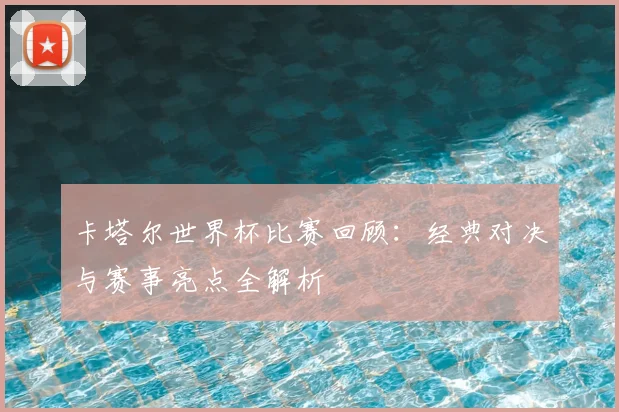 卡塔尔世界杯比赛回顾:经典对决与赛事亮点全解析