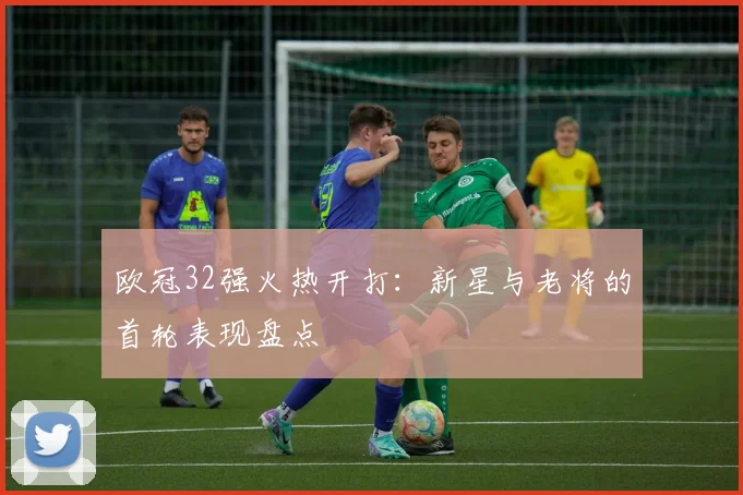 欧冠32强火热开打：新星与老将的首轮表现盘点