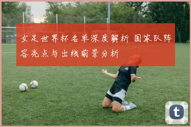 女足世界杯名单深度解析 国家队阵容亮点与出线前景分析